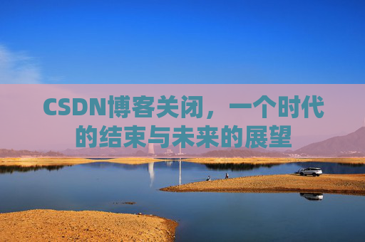 CSDN博客关闭，一个时代的结束与未来的展望